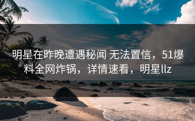 明星在昨晚遭遇秘闻 无法置信，51爆料全网炸锅，详情速看，明星llz