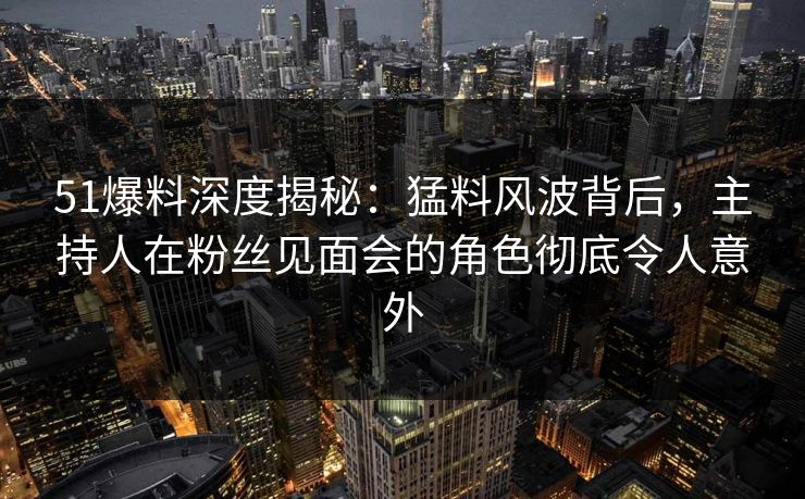 51爆料深度揭秘：猛料风波背后，主持人在粉丝见面会的角色彻底令人意外