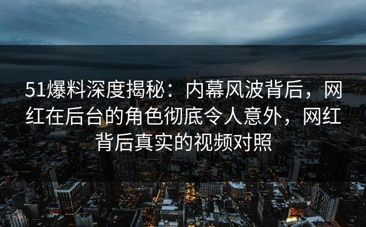 51爆料深度揭秘：内幕风波背后，网红在后台的角色彻底令人意外，网红背后真实的视频对照