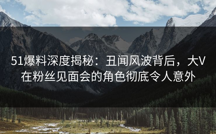 51爆料深度揭秘：丑闻风波背后，大V在粉丝见面会的角色彻底令人意外