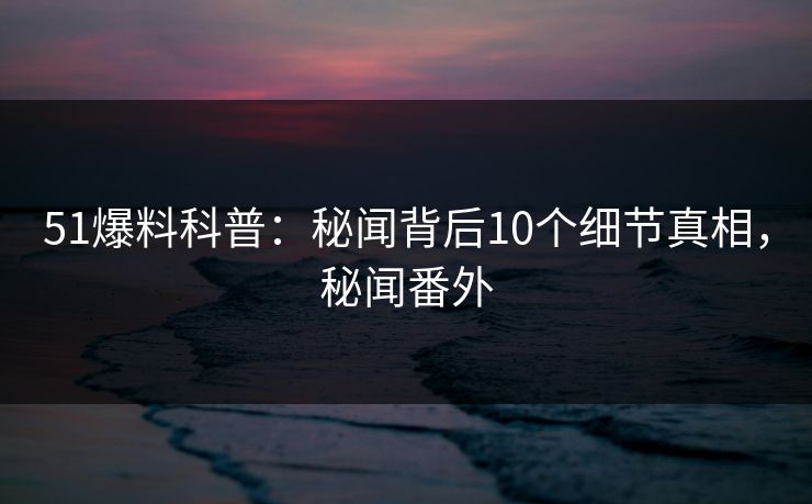 51爆料科普：秘闻背后10个细节真相，秘闻番外