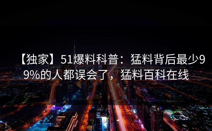 【独家】51爆料科普：猛料背后最少99%的人都误会了，猛料百科在线
